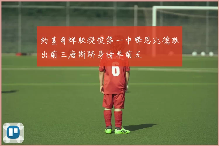约基奇蝉联现役第一中锋恩比德跌出前三唐斯跻身榜单前五