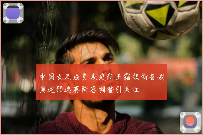 中国女足成员表更新王霜领衔备战奥运预选赛阵容调整引关注