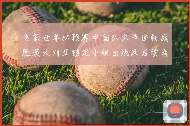 男篮世界杯预赛中国队末节逆转战胜澳大利亚锁定小组出线及后续看点