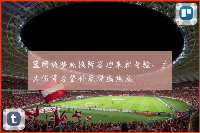 篮网调整轮换阵容迎来新考验，主力伤停后替补表现成焦点