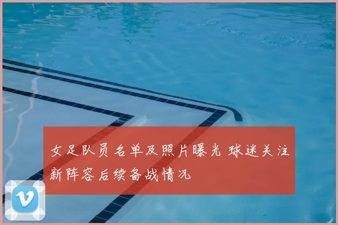 女足队员名单及照片曝光 球迷关注新阵容后续备战情况