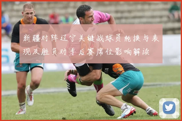 新疆对阵辽宁关键战球员轮换与表现及胜负对季后赛席位影响解读