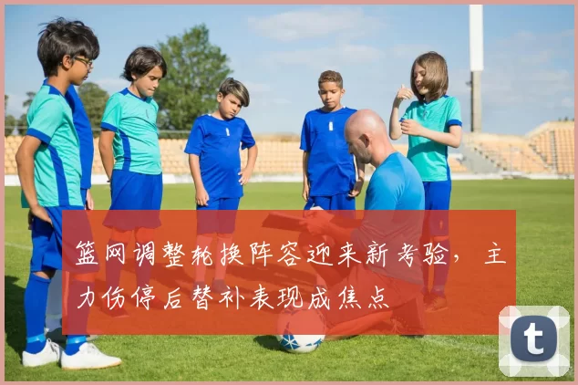 篮网调整轮换阵容迎来新考验，主力伤停后替补表现成焦点