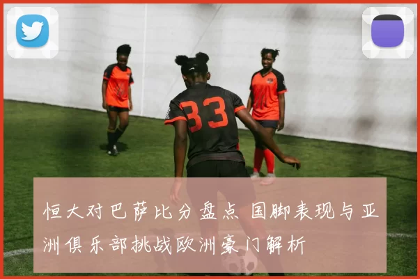 恒大对巴萨比分盘点 国脚表现与亚洲俱乐部挑战欧洲豪门解析