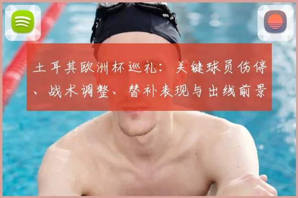 土耳其欧洲杯巡礼：关键球员伤停、战术调整、替补表现与出线前景及小组对手分析