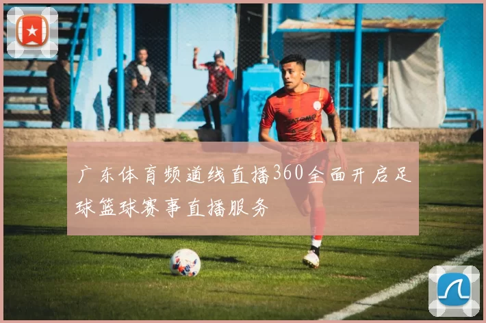 广东体育频道线直播360全面开启足球篮球赛事直播服务