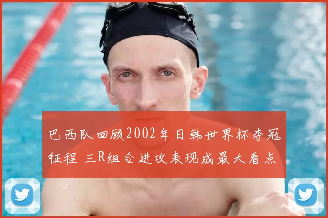 巴西队回顾2002年日韩世界杯夺冠征程 三R组合进攻表现成最大看点