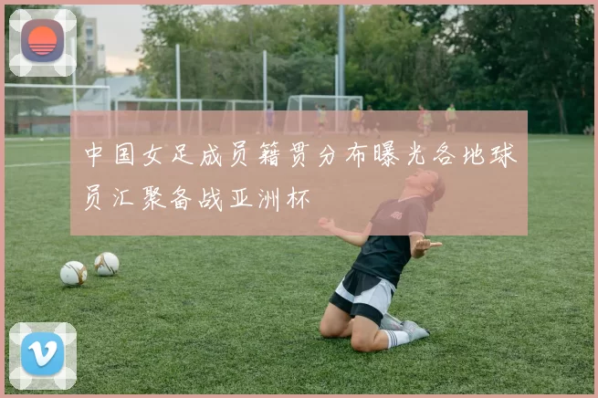 中国女足成员籍贯分布曝光各地球员汇聚备战亚洲杯