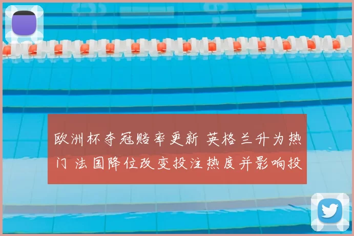 欧洲杯夺冠赔率更新 英格兰升为热门 法国降位改变投注热度并影响投注策略