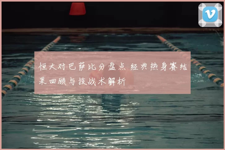 恒大对巴萨比分盘点 经典热身赛结果回顾与技战术解析