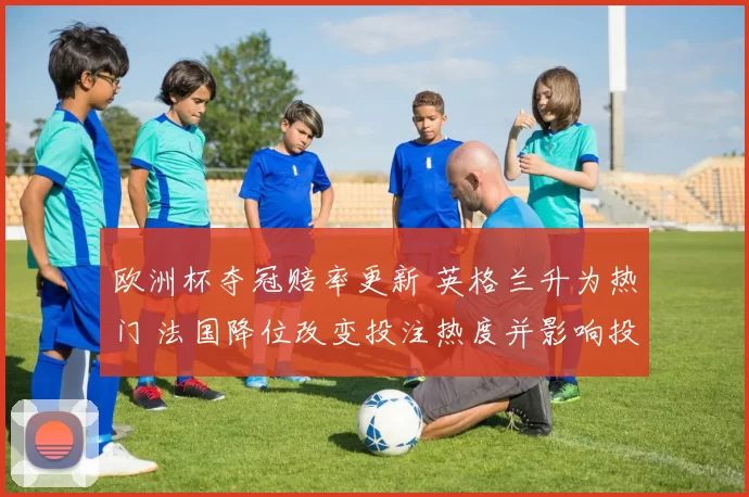 欧洲杯夺冠赔率更新 英格兰升为热门 法国降位改变投注热度并影响投注策略