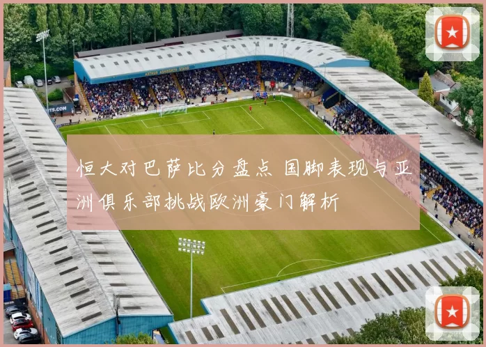 恒大对巴萨比分盘点 国脚表现与亚洲俱乐部挑战欧洲豪门解析