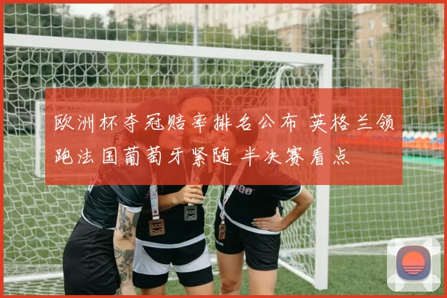 欧洲杯夺冠赔率排名公布 英格兰领跑法国葡萄牙紧随 半决赛看点