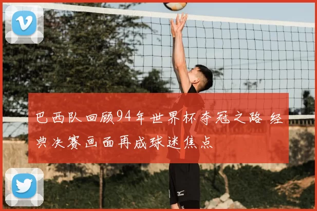 巴西队回顾94年世界杯夺冠之路 经典决赛画面再成球迷焦点