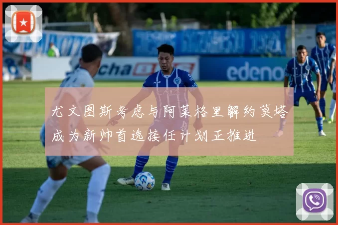 尤文图斯考虑与阿莱格里解约莫塔成为新帅首选接任计划正推进