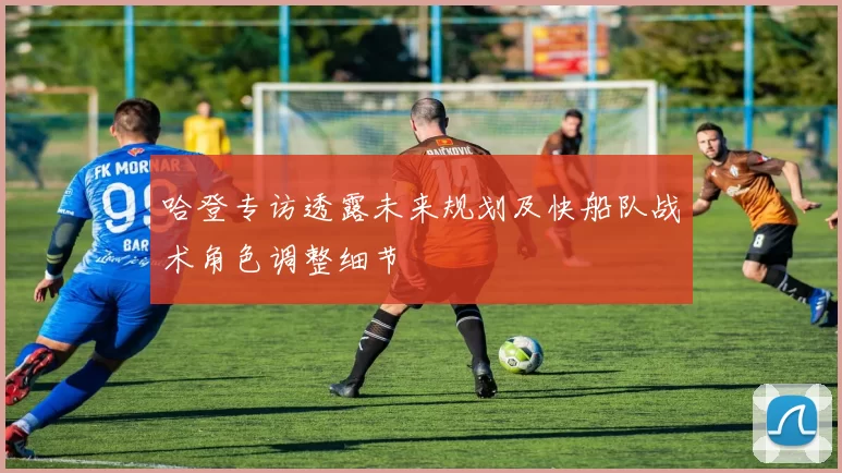 哈登专访透露未来规划及快船队战术角色调整细节