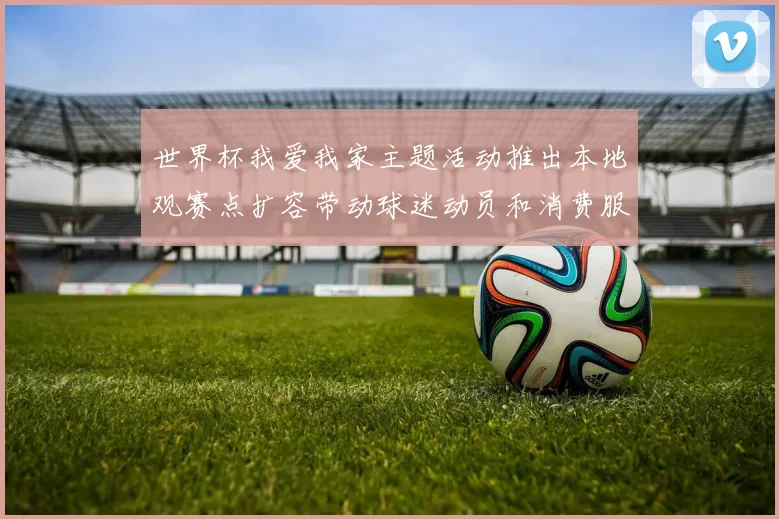 世界杯我爱我家主题活动推出本地观赛点扩容带动球迷动员和消费服务升级