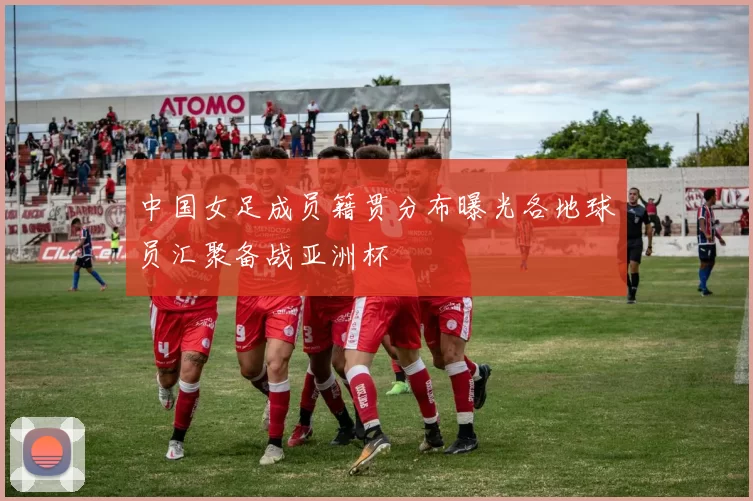 中国女足成员籍贯分布曝光各地球员汇聚备战亚洲杯