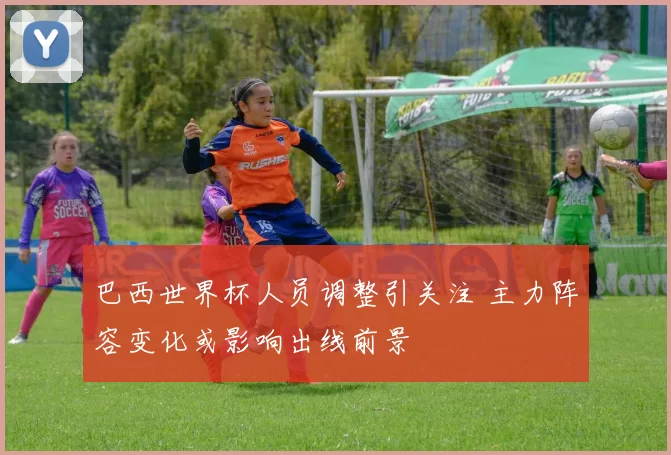 巴西世界杯人员调整引关注 主力阵容变化或影响出线前景