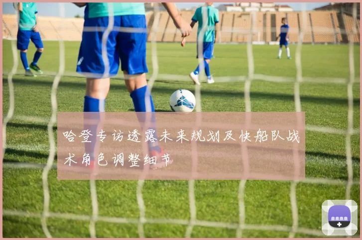 哈登专访透露未来规划及快船队战术角色调整细节