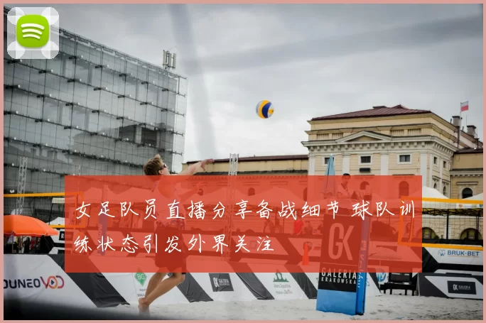 女足队员直播分享备战细节 球队训练状态引发外界关注