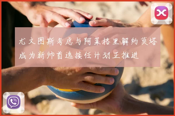 尤文图斯考虑与阿莱格里解约莫塔成为新帅首选接任计划正推进