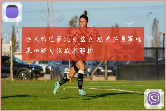 恒大对巴萨比分盘点 经典热身赛结果回顾与技战术解析