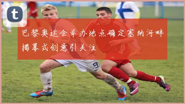 巴黎奥运会举办地点确定塞纳河畔揭幕式创意引关注