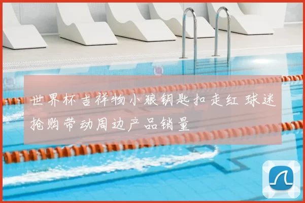 世界杯吉祥物小狼钥匙扣走红 球迷抢购带动周边产品销量