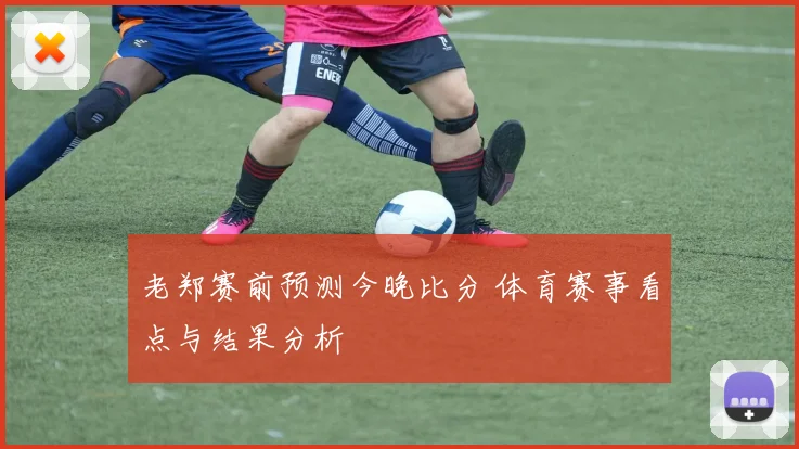 老郑赛前预测今晚比分 体育赛事看点与结果分析