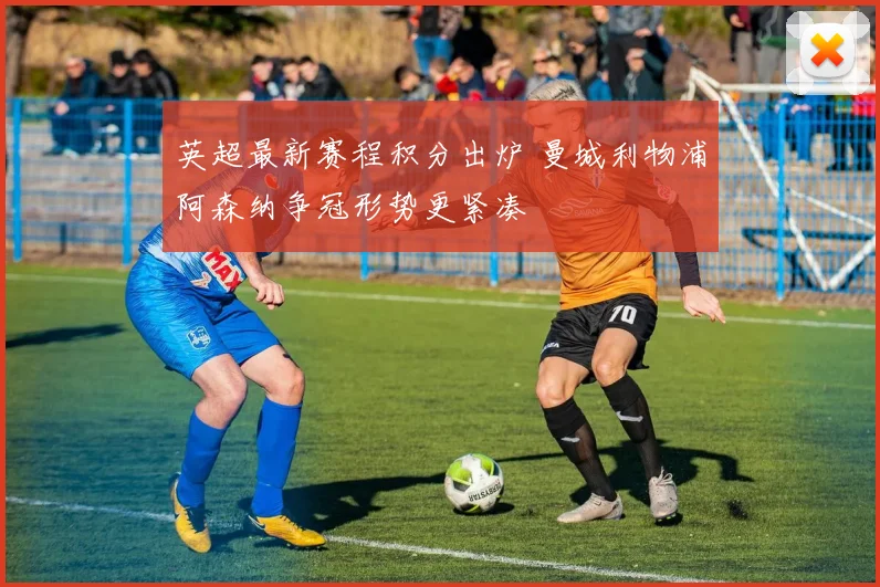 英超最新赛程积分出炉 曼城利物浦阿森纳争冠形势更紧凑