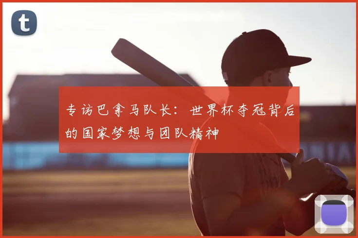 专访巴拿马队长:世界杯夺冠背后的国家梦想与团队精神