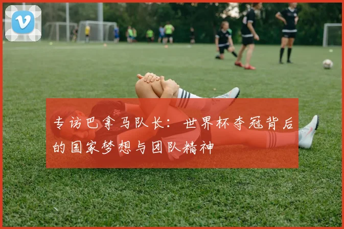 专访巴拿马队长：世界杯夺冠背后的国家梦想与团队精神