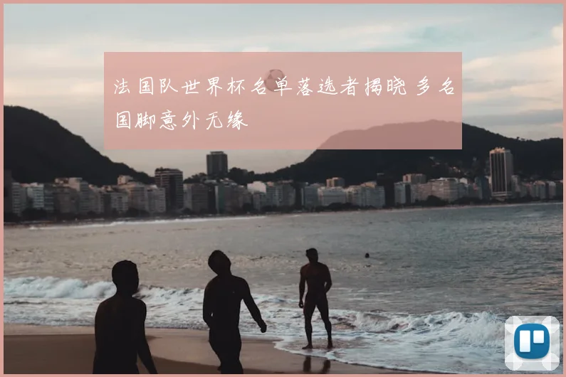 法国队世界杯名单落选者揭晓 多名国脚意外无缘