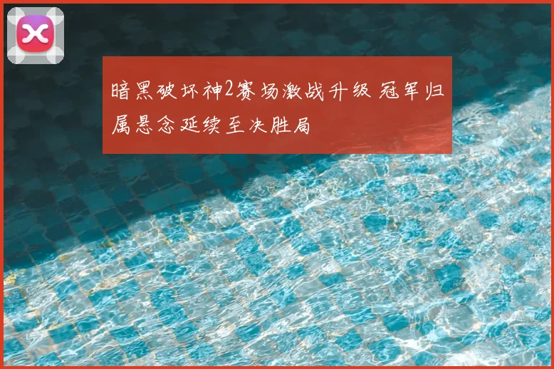 暗黑破坏神2赛场激战升级 冠军归属悬念延续至决胜局