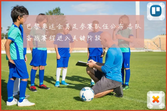 巴黎奥运会男足参赛队伍公布 各队备战赛程进入关键阶段